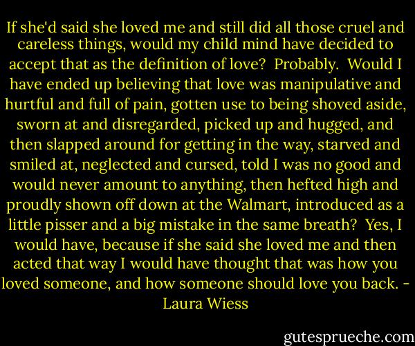 If she'd said she loved me and still did all those cruel and careless things, would my child mind have decided to accept that﻿ as the definition of love?<br /><br />Probably.<br /><br />Would I have ended up believing that love was manipulative and hurtful and full of pain, gotten use to being shoved aside, sworn at and disregarded, picked up and hugged, and then slapped around for getting in the way, starved and smiled at, neglected and cursed, told I was no good and would never amount to anything, then hefted high and proudly shown off down at the Walmart, introduced as a little pisser and a big mistake in the same breath?<br /><br />Yes, I would have, because if she said she loved me and then acted that way I would have thought that was how you loved someone, and how someone should love you back. - Laura Wiess