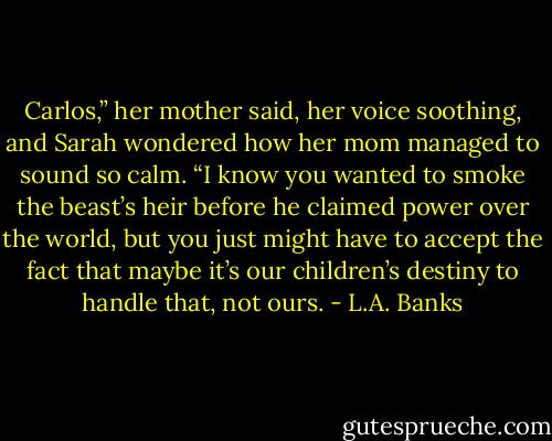 Carlos,” her mother said, her voice soothing, and Sarah wondered how her mom managed to sound so calm. “I know you wanted to smoke the beast’s heir before he claimed power over the world, but you just might have to accept the fact that maybe it’s our children’s destiny to handle that, not ours. - L.A. Banks