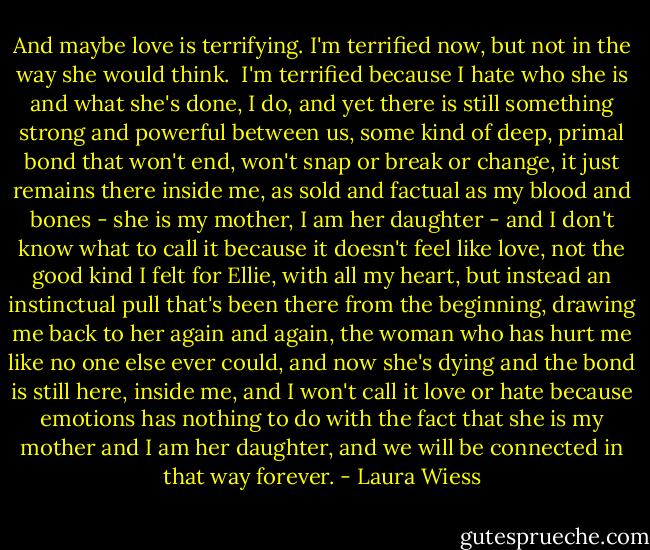 And maybe love is terrifying. I'm terrified now, but not in the way she would think.<br /><br />I'm terrified because I hate who she is and what she's done, I do, and yet there is still something strong and powerful between us, some kind of deep, primal bond that won't end, won't snap or break or change, it just remains there inside me, as sold and factual as my blood and bones - she is my mother, I am her daughter - and I don't know what to call it because it doesn't feel like love, not the good kind I felt for Ellie, with all my heart, but instead an instinctual pull that's been there from the beginning, drawing me back to her again and again, the woman who has hurt me like no one else ever could, and now she's dying and the bond is still here, inside me, and I won't call it love or hate because emotions has nothing to do with the fact that she is my mother and I am her daughter, and we will be connected in that way forever. - Laura Wiess