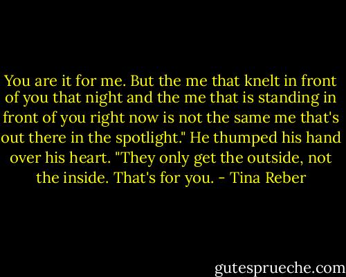 You are it for me. But the me that knelt in front of you that night and the me that is standing in front of you right now is not the same me that's out there in the spotlight." He thumped his hand over his heart. "They only get the outside, not the inside. That's for you. - Tina Reber