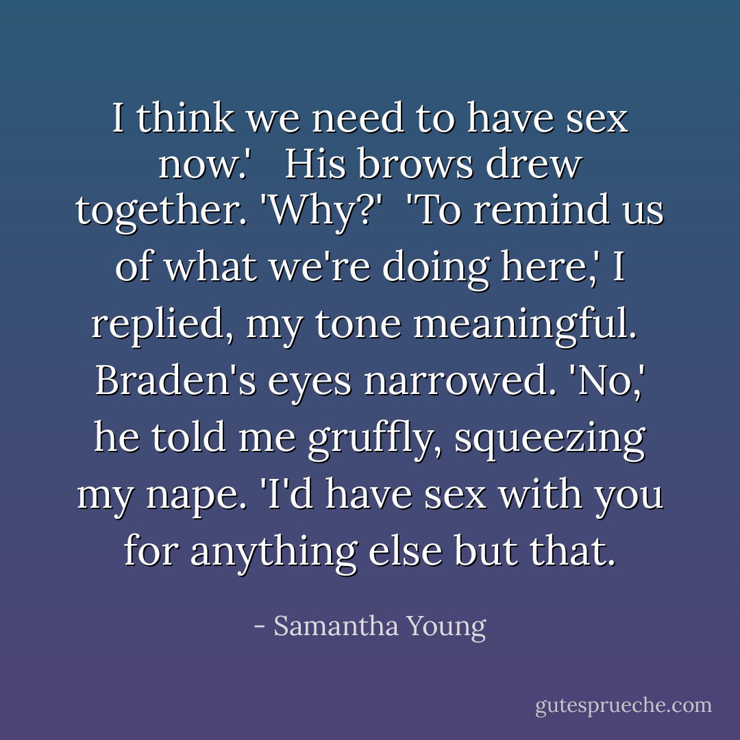 I think we need to have sex now.' <br /><br />His brows drew together. 'Why?'<br /><br />'To remind us of what we're doing here,' I replied, my tone meaningful.<br /><br />Braden's eyes narrowed. 'No,' he told me gruffly, squeezing my nape. 'I'd have sex with you for anything else but that. - Samantha Young