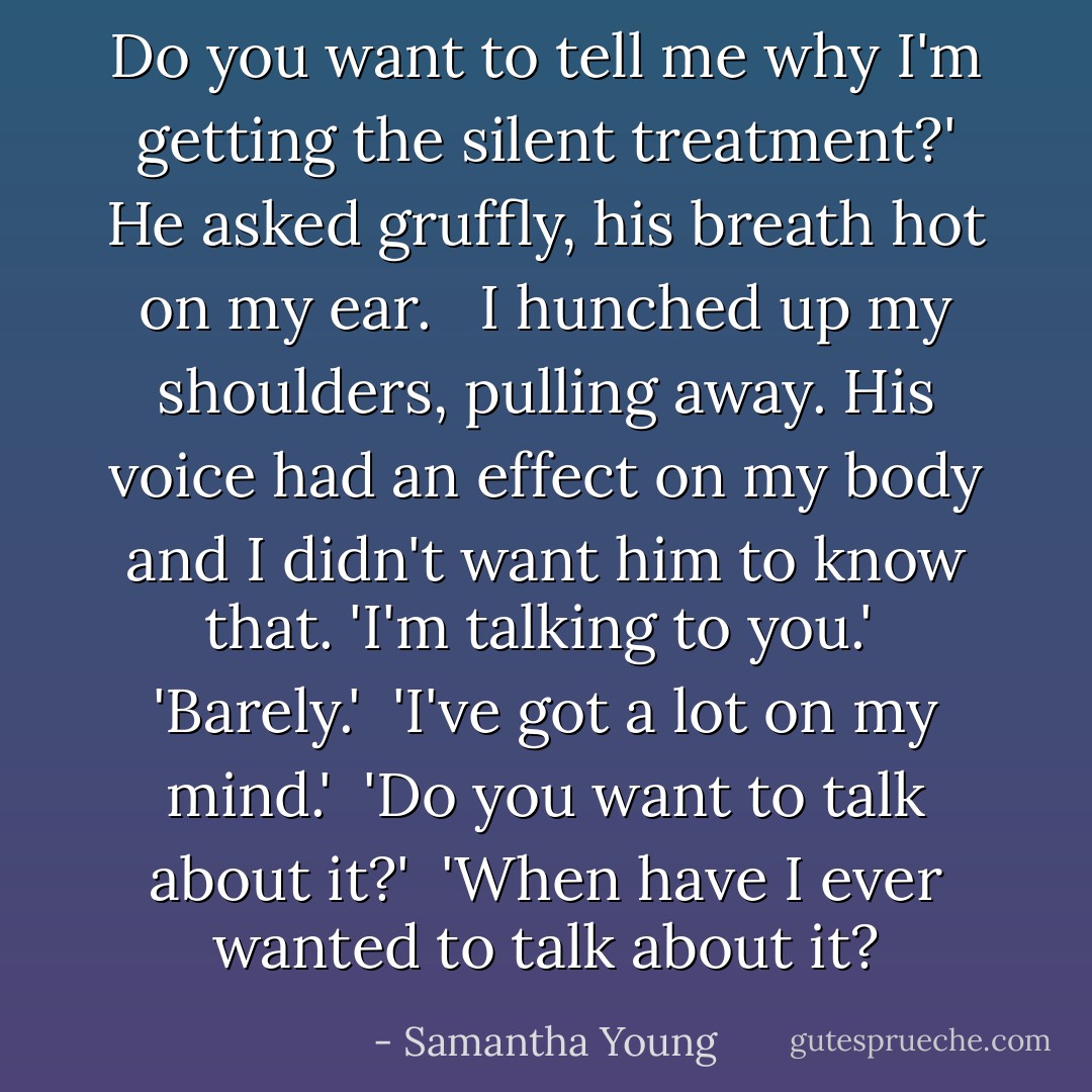 Do you want to tell me why I'm getting the silent treatment?' He asked gruffly, his breath hot on my ear. <br /><br />I hunched up my shoulders, pulling away. His voice had an effect on my body and I didn't want him to know that. 'I'm talking to you.'<br /><br />'Barely.'<br /><br />'I've got a lot on my mind.'<br /><br />'Do you want to talk about it?'<br /><br />'When have I ever wanted to talk about it? - Samantha Young