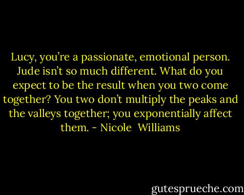 Lucy, you’re a passionate, emotional person. Jude isn’t so much different. What do you expect to be the result when you two come together? You two don’t multiply the peaks and the valleys together; you exponentially affect them. - Nicole  Williams