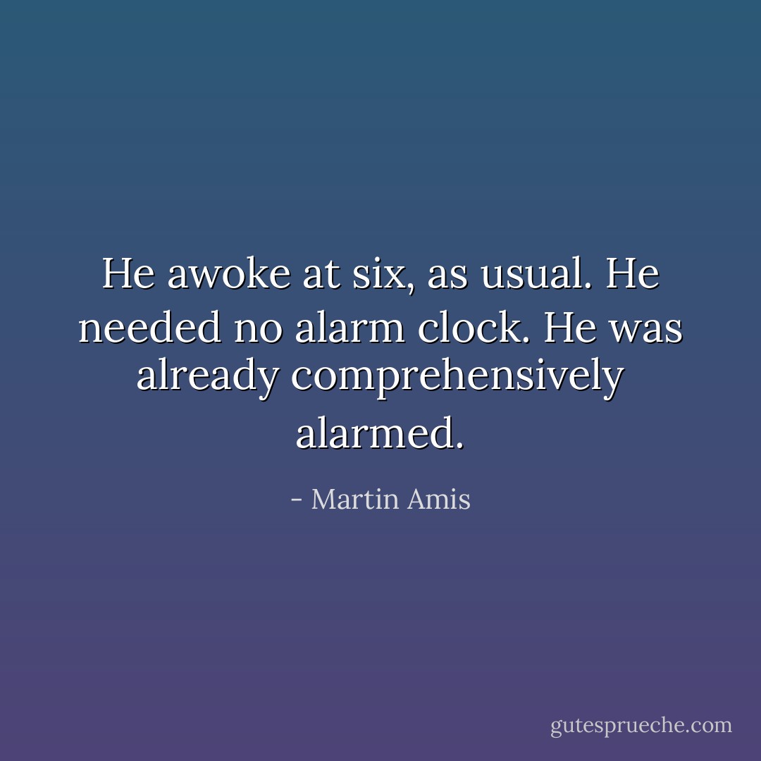 He awoke at six, as usual. He needed no alarm clock. He was already comprehensively alarmed. - Martin Amis