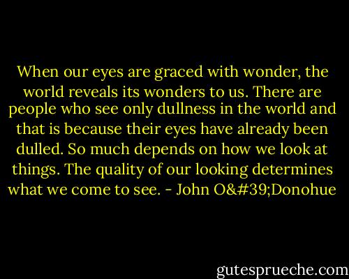 When our eyes are graced with wonder, the world reveals its wonders to us. There are people who see only dullness in the world and that is because their eyes have already been dulled. So much depends on how we look at things. The quality of our looking determines what we come to see. - John O'Donohue