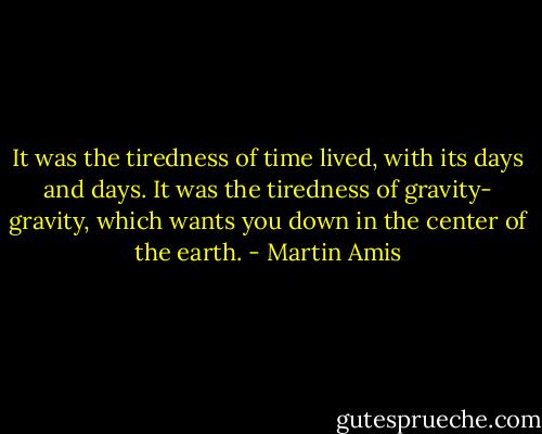 It was the tiredness of time lived, with its days and days. It was the tiredness of gravity- gravity, which wants you down in the center of the earth. - Martin Amis