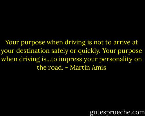 Your purpose when driving is not to arrive at your destination safely or quickly. Your purpose when driving is...to impress your personality on the road. - Martin Amis