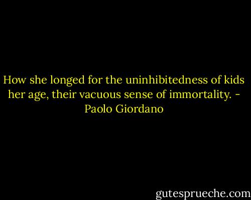 How she longed for the uninhibitedness of kids her age, their vacuous sense of immortality. - Paolo Giordano
