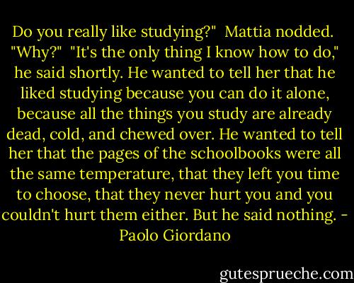 Do you really like studying?"<br /><br />Mattia nodded.<br /><br />"Why?"<br /><br />"It's the only thing I know how to do," he said shortly. He wanted to tell her that he liked studying because you can do it alone, because all the things you study are already dead, cold, and chewed over. He wanted to tell her that the pages of the schoolbooks were all the same temperature, that they left you time to choose, that they never hurt you and you couldn't hurt them either. But he said nothing. - Paolo Giordano