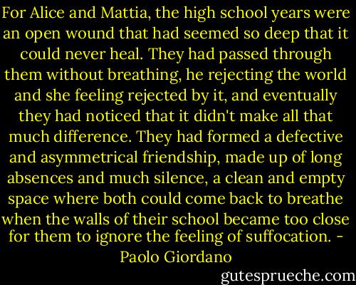 For Alice and Mattia, the high school years were an open wound that had seemed so deep that it could never heal. They had passed through them without breathing, he rejecting the world and she feeling rejected by it, and eventually they had noticed that it didn't make all that much difference. They had formed a defective and asymmetrical friendship, made up of long absences and much silence, a clean and empty space where both could come back to breathe when the walls of their school became too close for them to ignore the feeling of suffocation. - Paolo Giordano