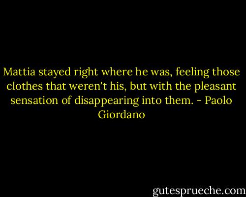 Mattia stayed right where he was, feeling those clothes that weren't his, but with the pleasant sensation of disappearing into them. - Paolo Giordano