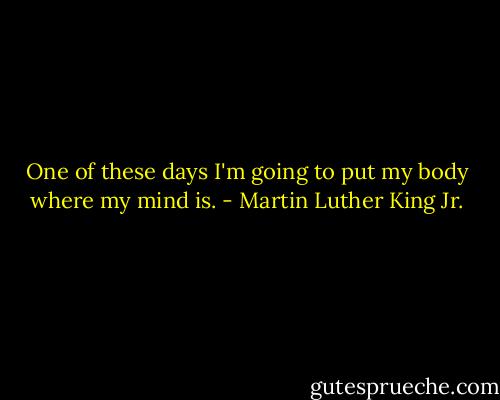 One of these days I'm going to put my body where my mind is. - Martin Luther King Jr.