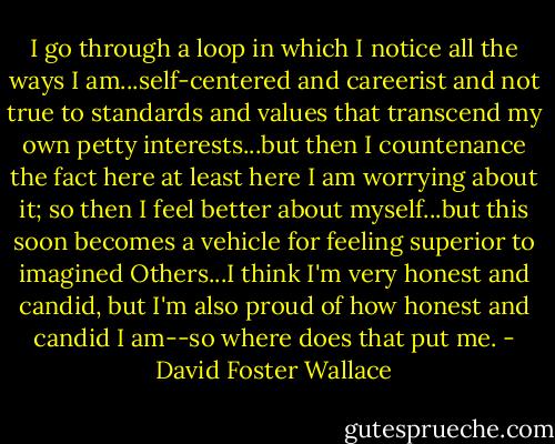I go through a loop in which I notice all the ways I am...self-centered and careerist and not true to standards and values that transcend my own petty interests...but then I countenance the fact here at least here I am worrying about it; so then I feel better about myself...but this soon becomes a vehicle for feeling superior to imagined Others...I think I'm very honest and candid, but I'm also proud of how honest and candid I am--so where does that put me. - David Foster Wallace