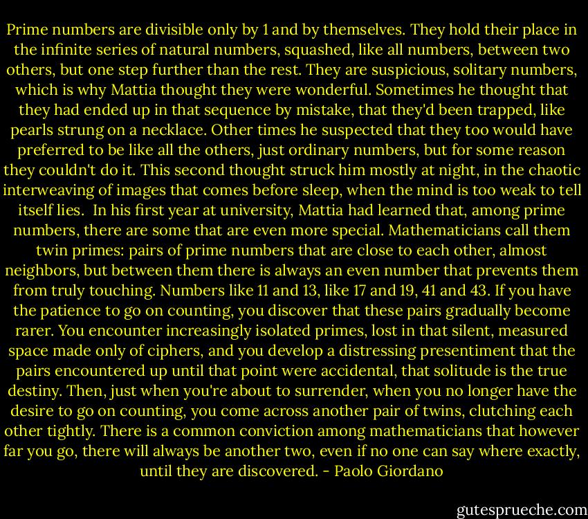 Prime numbers are divisible only by 1 and by themselves. They hold their place in the infinite series of natural numbers, squashed, like all numbers, between two others, but one step further than the rest. They are suspicious, solitary numbers, which is why Mattia thought they were wonderful. Sometimes he thought that they had ended up in that sequence by mistake, that they'd been trapped, like pearls strung on a necklace. Other times he suspected that they too would have preferred to be like all the others, just ordinary numbers, but for some reason they couldn't do it. This second thought struck him mostly at night, in the chaotic interweaving of images that comes before sleep, when the mind is too weak to tell itself lies.<br /><br />In his first year at university, Mattia had learned that, among prime numbers, there are some that are even more special. Mathematicians call them twin primes: pairs of prime numbers that are close to each other, almost neighbors, but between them there is always an even number that prevents them from truly touching. Numbers like 11 and 13, like 17 and 19, 41 and 43. If you have the patience to go on counting, you discover that these pairs gradually become rarer. You encounter increasingly isolated primes, lost in that silent, measured space made only of ciphers, and you develop a distressing presentiment that the pairs encountered up until that point were accidental, that solitude is the true destiny. Then, just when you're about to surrender, when you no longer have the desire to go on counting, you come across another pair of twins, clutching each other tightly. There is a common conviction among mathematicians that however far you go, there will always be another two, even if no one can say where exactly, until they are discovered. - Paolo Giordano