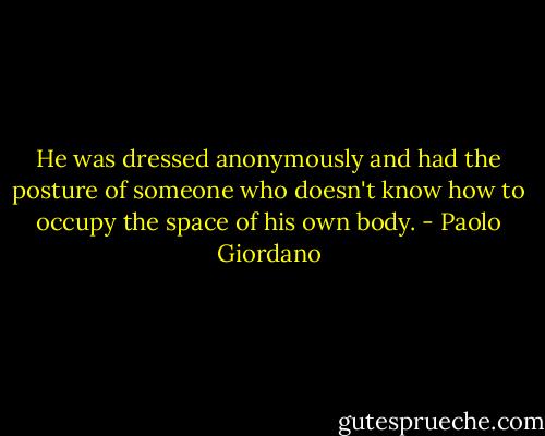 He was dressed anonymously and had the posture of someone who doesn't know how to occupy the space of his own body. - Paolo Giordano