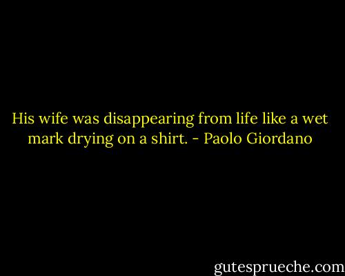 His wife was disappearing from life like a wet mark drying on a shirt. - Paolo Giordano