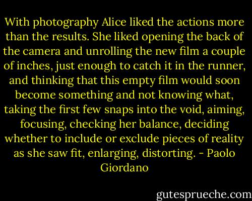 With photography Alice liked the actions more than the results. She liked opening the back of the camera and unrolling the new film a couple of inches, just enough to catch it in the runner, and thinking that this empty film would soon become something and not knowing what, taking the first few snaps into the void, aiming, focusing, checking her balance, deciding whether to include or exclude pieces of reality as she saw fit, enlarging, distorting. - Paolo Giordano