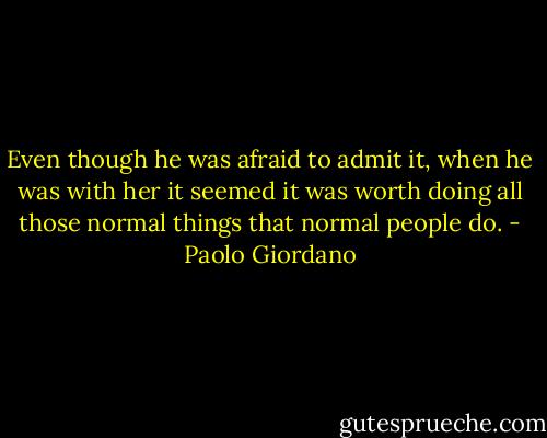Even though he was afraid to admit it, when he was with her it seemed it was worth doing all those normal things that normal people do. - Paolo Giordano