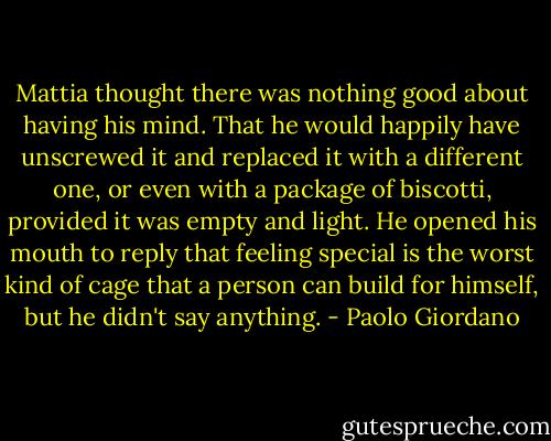 Mattia thought there was nothing good about having his mind. That he would happily have unscrewed it and replaced it with a different one, or even with a package of biscotti, provided it was empty and light. He opened his mouth to reply that feeling special is the worst kind of cage that a person can build for himself, but he didn't say anything. - Paolo Giordano