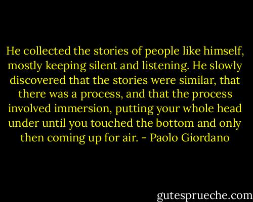 He collected the stories of people like himself, mostly keeping silent and listening. He slowly discovered that the stories were similar, that there was a process, and that the process involved immersion, putting your whole head under until you touched the bottom and only then coming up for air. - Paolo Giordano