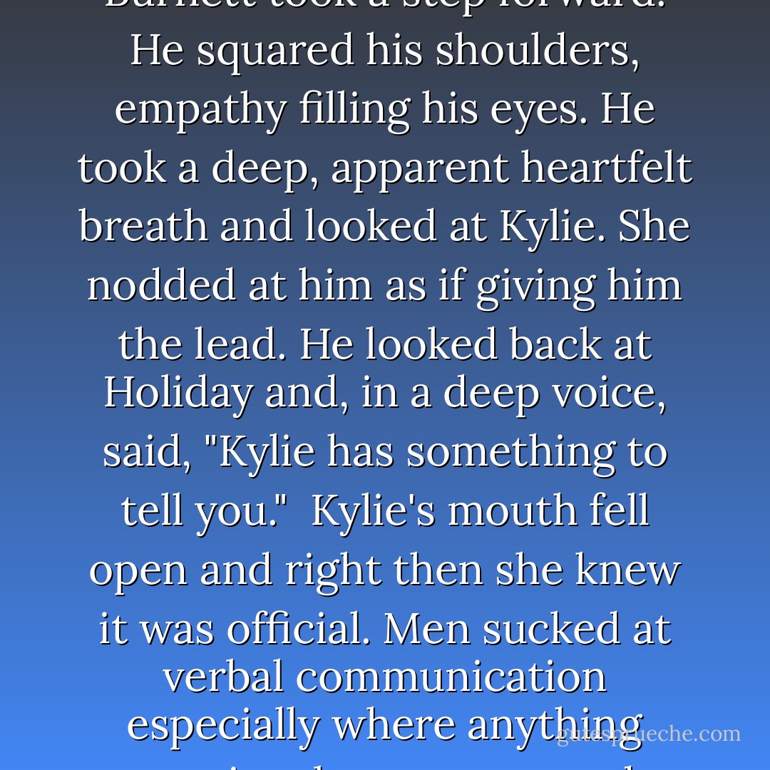Kylie bit down on her lip. Burnett took a step forward. He squared his shoulders, empathy filling his eyes. He took a deep, apparent heartfelt breath and looked at Kylie. She nodded at him as if giving him the lead. He looked back at Holiday and, in a deep voice, said, "Kylie has something to tell you."<br /><br />Kylie's mouth fell open and right then she knew it was official. Men sucked at verbal communication especially where anything emotional was concerned. - C.C. Hunter