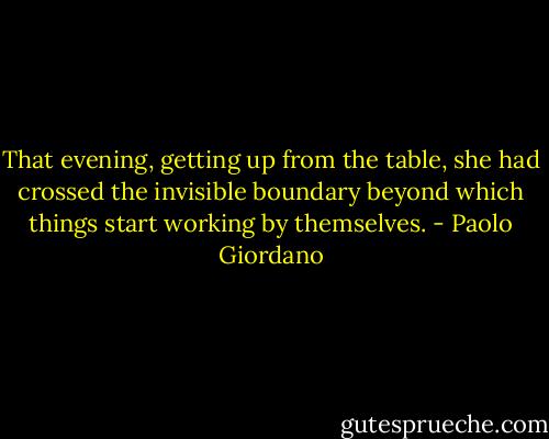 That evening, getting up from the table, she had crossed the invisible boundary beyond which things start working by themselves. - Paolo Giordano