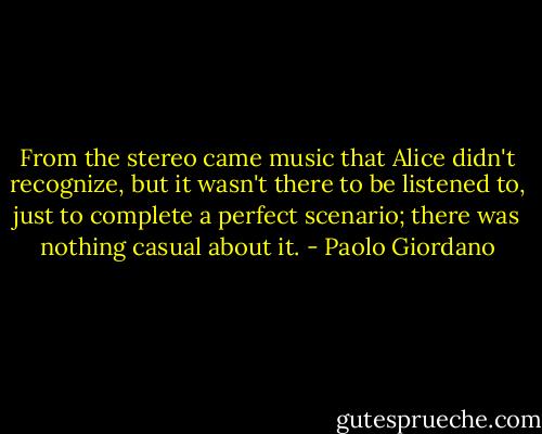 From the stereo came music that Alice didn't recognize, but it wasn't there to be listened to, just to complete a perfect scenario; there was nothing casual about it. - Paolo Giordano