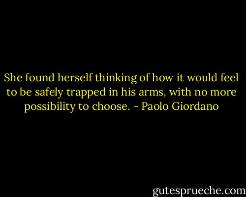 She found herself thinking of how it would feel to be safely trapped in his arms, with no more possibility to choose. - Paolo Giordano
