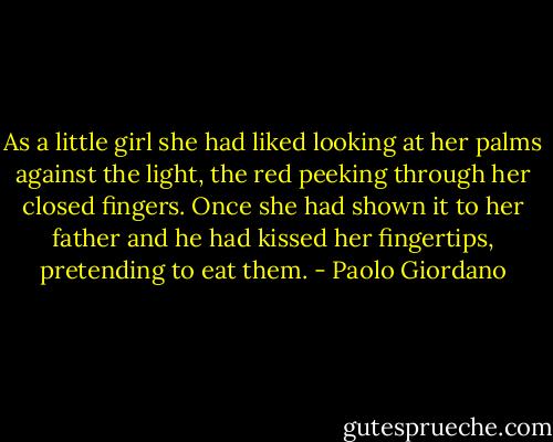 As a little girl she had liked looking at her palms against the light, the red peeking through her closed fingers. Once she had shown it to her father and he had kissed her fingertips, pretending to eat them. - Paolo Giordano