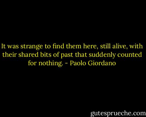 It was strange to find them here, still alive, with their shared bits of past that suddenly counted for nothing. - Paolo Giordano
