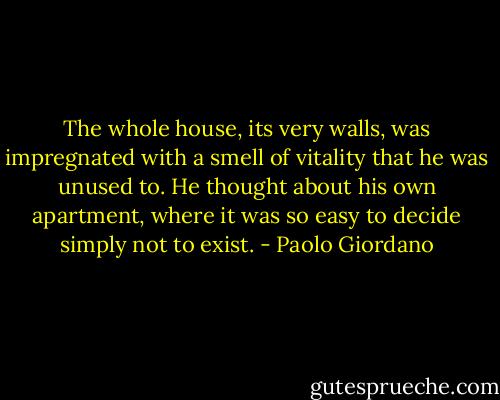 The whole house, its very walls, was impregnated with a smell of vitality that he was unused to. He thought about his own apartment, where it was so easy to decide simply not to exist. - Paolo Giordano