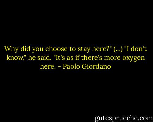 Why did you choose to stay here?" (...)<br />"I don't know," he said. "It's as if there's more oxygen here. - Paolo Giordano