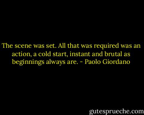 The scene was set. All that was required was an action, a cold start, instant and brutal as beginnings always are. - Paolo Giordano