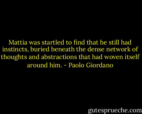 Mattia was startled to find that he still had instincts, buried beneath the dense network of thoughts and abstractions that had woven itself around him. - Paolo Giordano