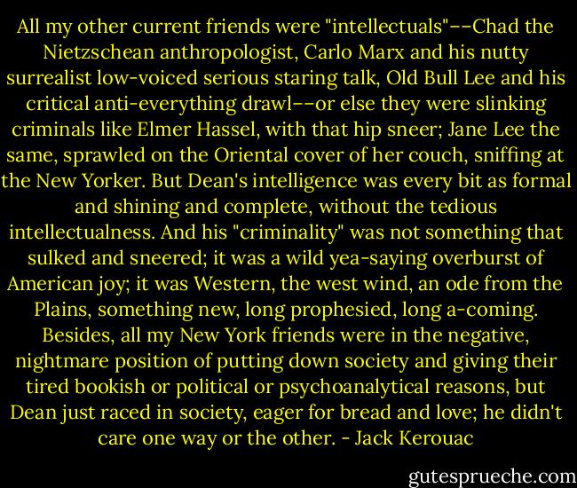 All my other current friends were "intellectuals"––Chad the Nietzschean anthropologist, Carlo Marx and his nutty surrealist low-voiced serious staring talk, Old Bull Lee and his critical anti-everything drawl––or else they were slinking criminals like Elmer Hassel, with that hip sneer; Jane Lee the same, sprawled on the Oriental cover of her couch, sniffing at the New Yorker. But Dean's intelligence was every bit as formal and shining and complete, without the tedious intellectualness. And his "criminality" was not something that sulked and sneered; it was a wild yea-saying overburst of American joy; it was Western, the west wind, an ode from the Plains, something new, long prophesied, long a-coming. Besides, all my New York friends were in the negative, nightmare position of putting down society and giving their tired bookish or political or psychoanalytical reasons, but Dean just raced in society, eager for bread and love; he didn't care one way or the other. - Jack Kerouac