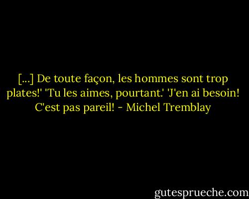 [...] De toute façon, les hommes sont trop plates!' 'Tu les aimes, pourtant.' 'J'en ai besoin! C'est pas pareil! - Michel Tremblay