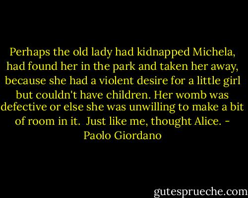 Perhaps the old lady had kidnapped Michela, had found her in the park and taken her away, because she had a violent desire for a little girl but couldn't have children. Her womb was defective or else she was unwilling to make a bit of room in it. <br />Just like me, thought Alice. - Paolo Giordano