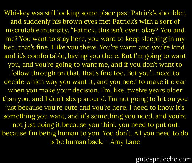 Whiskey was still looking some place past Patrick’s shoulder, and suddenly his brown eyes met<br />Patrick’s with a sort of inscrutable intensity. “Patrick, this isn’t over, okay? You and me? You want to<br />stay here, you want to keep sleeping in my bed, that’s fine. I like you there. You’re warm and you’re kind,<br />and it’s comfortable, having you there. But I’m going to want you, and you’re going to want me, and if you<br />don’t want to follow through on that, that’s fine too. But you’ll need to decide which way you want it, and<br />you need to make it clear when you make your decision. I’m, like, twelve years older than you, and I don’t<br />sleep around. I’m not going to hit on you just because you’re cute and you’re here. I need to know it’s<br />something you want, and it’s something you need, and you’re not just doing it because you think you need<br />to put out because I’m being human to you. You don’t. All you need to do is be human back. - Amy Lane