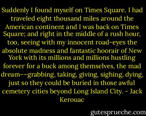 Suddenly I found myself on Times Square. I had traveled eight thousand miles around the American continent and I was back on Times Square; and right in the middle of a rush hour, too, seeing with my innocent road-eyes the absolute madness and fantastic hoorair of New York with its millions and millions hustling forever for a buck among themselves, the mad dream––grabbing, taking, giving, sighing, dying, just so they could be buried in those awful cemetery cities beyond Long Island City. - Jack Kerouac