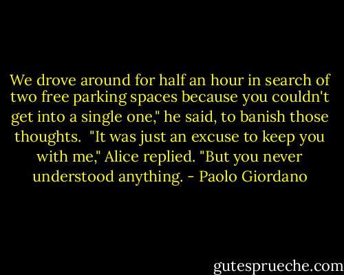 We drove around for half an hour in search of two free parking spaces because you couldn't get into a single one," he said, to banish those thoughts. <br />"It was just an excuse to keep you with me," Alice replied. "But you never understood anything. - Paolo Giordano
