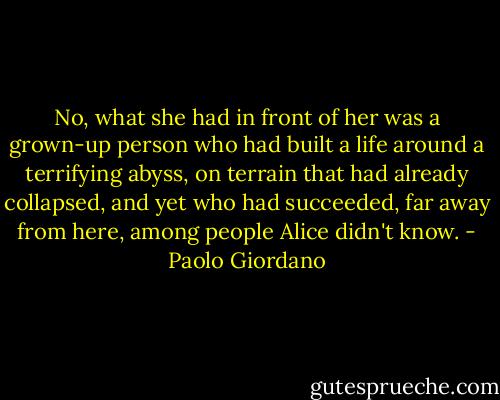 No, what she had in front of her was a grown-up person who had built a life around a terrifying abyss, on terrain that had already collapsed, and yet who had succeeded, far away from here, among people Alice didn't know. - Paolo Giordano
