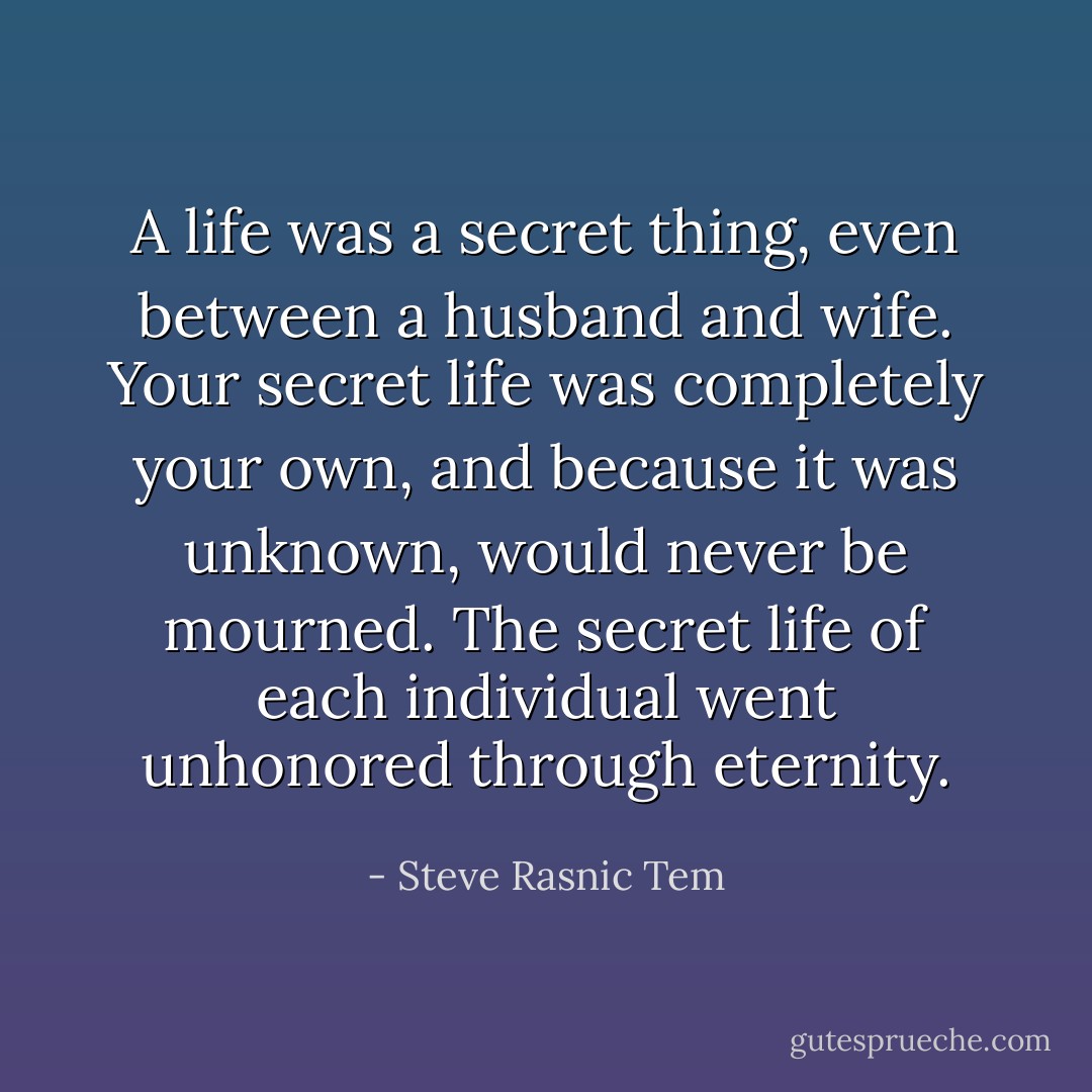 A life was a secret thing, even between a husband and wife. Your secret life was completely your own, and because it was unknown, would never be mourned. The secret life of each individual went unhonored through eternity. - Steve Rasnic Tem