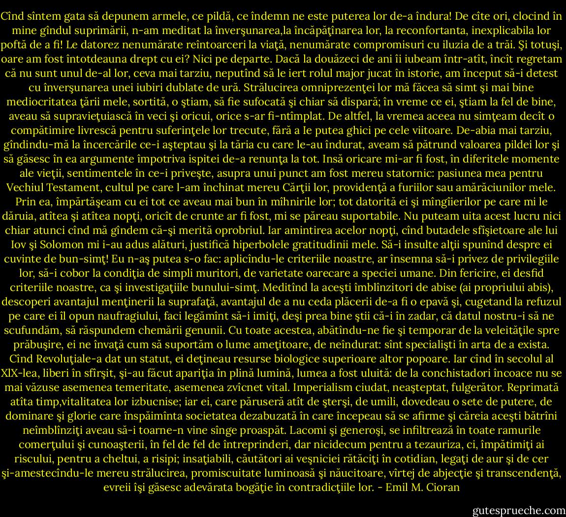Cînd sîntem gata să depunem armele, ce pildă, ce îndemn ne este puterea lor de-a îndura! De cîte ori, clocind în mine gîndul suprimării, n-am meditat la înverşunarea,la încăpăţînarea lor, la reconfortanta, inexplicabila lor poftă de a fi! Le datorez nenumărate reîntoarceri la viaţă, nenumărate compromisuri cu iluzia de a trăi. Şi totuşi, oare am fost întotdeauna drept cu ei? Nici pe departe. Dacă la douăzeci de ani îi iubeam într-atît, încît regretam că nu sunt unul de-al lor, ceva mai tarziu, neputînd să le iert rolul major jucat în istorie, am început să-i detest cu înverşunarea unei iubiri dublate de ură. Strălucirea omniprezenţei lor mă făcea să simt şi mai bine mediocritatea ţării mele, sortită, o ştiam, să fie sufocată şi chiar să dispară; în vreme ce ei, ştiam la fel de bine, aveau să supravieţuiască în veci şi oricui, orice s-ar fi-ntîmplat. De altfel, la vremea aceea nu simţeam decît o compătimire livrescă pentru suferinţele lor trecute, fără a Ie putea ghici pe cele viitoare. De-abia mai tarziu, gîndindu-mă la încercările ce-i aşteptau şi la tăria cu care le-au îndurat, aveam să pătrund valoarea pildei lor şi să găsesc în ea argumente împotriva ispitei de-a renunţa la tot. Insă oricare mi-ar fi fost, în diferitele momente ale vieţii, sentimentele în ce-i priveşte, asupra unui punct am fost mereu statornic: pasiunea mea pentru Vechiul Testament, cultul pe care l-am închinat mereu Cărţii lor, providenţă a furiilor sau amărăciunilor mele. Prin ea, împărtăşeam cu ei tot ce aveau mai bun în mîhnirile lor; tot datorită ei şi mîngîierilor pe care mi le dăruia, atîtea şi atîtea nopţi, oricît de crunte ar fi fost, mi se păreau suportabile. Nu puteam uita acest lucru nici chiar atunci cînd mă gîndem că-şi merită oprobriul. Iar amintirea acelor nopţi, cînd butadele sfîşietoare ale lui Iov şi Solomon mi i-au adus alături, justifică hiperbolele gratitudinii mele. Să-i insulte alţii spunînd despre ei cuvinte de bun-simţ! Eu n-aş putea s-o fac: aplicîndu-le criteriile noastre, ar însemna să-i privez de privilegiile lor, să-i cobor la condiţia de simpli muritori, de varietate oarecare a speciei umane. Din fericire, ei desfid criteriile noastre, ca şi investigaţiile bunului-simţ. Meditînd la aceşti îmblînzitori de abise (ai propriului abis), descoperi avantajul menţinerii la suprafaţă, avantajul de a nu ceda plăcerii de-a fi o epavă şi, cugetand la refuzul pe care ei îl opun naufragiului, faci legămînt să-i imiţi, deşi prea bine ştii că-i în zadar, că datul nostru-i să ne scufundăm, să răspundem chemării genunii. Cu toate acestea, abătîndu-ne fie şi temporar de la veleităţile spre prăbuşire, ei ne învaţă cum să suportăm o lume ameţitoare, de neîndurat: sînt<br />specialişti în arta de a exista.<br />Cînd Revoluţiale-a dat un statut, ei deţineau resurse biologice superioare altor popoare. Iar cînd în secolul al XlX-lea, liberi în sfîrşit, şi-au făcut apariţia în plină lumină, lumea a fost uluită: de la conchistadori încoace nu se mai văzuse asemenea temeritate, asemenea zvîcnet vital. Imperialism ciudat, neaşteptat, fulgerător. Reprimată atîta timp,vitalitatea lor izbucnise; iar ei, care păruseră atît de şterşi, de umili, dovedeau o sete de putere, de dominare şi glorie care înspăimînta societatea dezabuzată în care începeau să se afirme şi căreia aceşti bătrîni neîmblînziţi aveau să-i toarne-n vine sînge proaspăt. Lacomi şi generoşi, se infiltrează în toate ramurile comerţului şi cunoaşterii, în fel de fel de întreprinderi, dar nicidecum pentru a tezauriza, ci, împătimiţi ai riscului, pentru a cheltui, a risipi; insaţiabili, căutători ai veşniciei rătăciţi în cotidian, legaţi de aur şi de cer şi-amestecîndu-le mereu strălucirea, promiscuitate luminoasă şi năucitoare, vîrtej de abjecţie şi transcendenţă, evreii îşi găsesc adevărata bogăţie în contradicţiile lor. - Emil M. Cioran