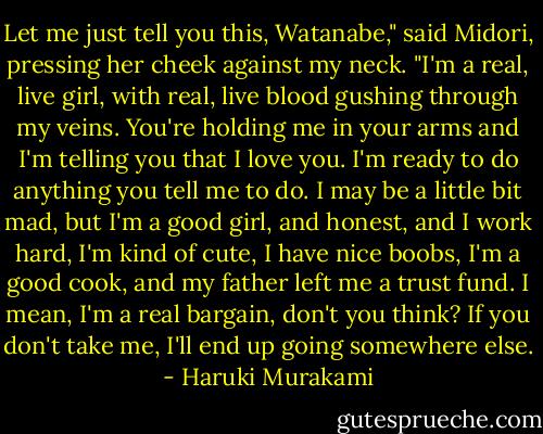 Let me just tell you this, Watanabe," said Midori, pressing her cheek against my neck. "I'm a real, live girl, with real, live blood gushing through my veins. You're holding me in your arms and I'm telling you that I love you. I'm ready to do anything you tell me to do. I may be a little bit mad, but I'm a good girl, and honest, and I work hard, I'm kind of cute, I have nice boobs, I'm a good cook, and my father left me a trust fund. I mean, I'm a real bargain, don't you think? If you don't take me, I'll end up going somewhere else. - Haruki Murakami