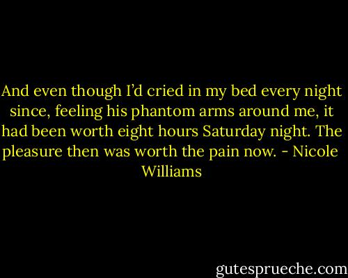 And even though I’d cried in my bed every night since, feeling his phantom arms around me, it had been worth eight hours Saturday night. The pleasure then was worth the pain now. - Nicole  Williams