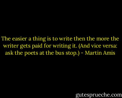 The easier a thing is to write then the more the writer gets paid for writing it. (And vice versa: ask the poets at the bus stop.) - Martin Amis