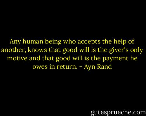 Any human being who accepts the help of another, knows that good will is the giver's only motive and that good will is the payment he owes in return. - Ayn Rand