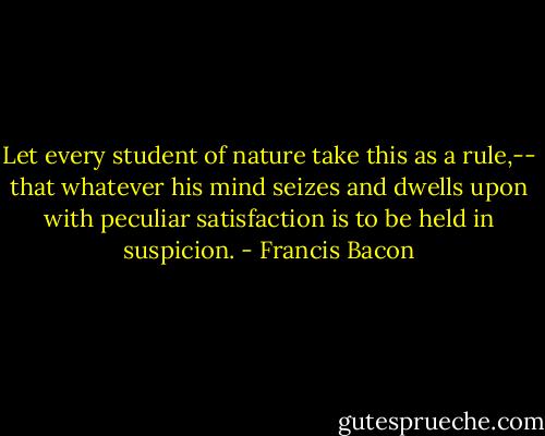 Let every student of nature take this as a rule,-- that whatever his mind seizes and dwells upon with peculiar satisfaction is to be held in suspicion. - Francis Bacon