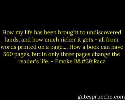 How my life has been brought to undiscovered lands, and how much richer it gets - all from words printed on a page.... How a book can have 560 pages, but in only three pages change the reader's life. - Emoke B'Racz