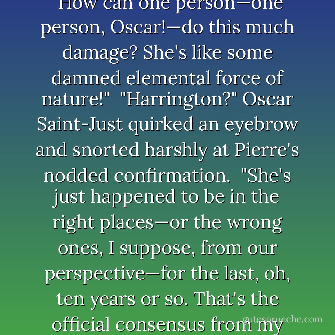 This just gets worse and worse," Rob Pierre sighed as he skimmed Leonard Boardman's synopsis of his latest gleanings from the Solarian League reporters covering the PRH. "How can one person—one person, Oscar!—do this much damage? She's like some damned elemental force of nature!"<br /><br />"Harrington?" Oscar Saint-Just quirked an eyebrow and snorted harshly at Pierre's nodded confirmation.<br /><br />"She's just happened to be in the right places—or the wrong ones, I suppose, from our perspective—for the last, oh, ten years or so. That's the official consensus from my analysts, at least. The other theory, which seems to have been gaining a broader following of late, is that she's in league with the Devil. - David Weber